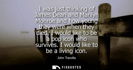 Small: I was just thinking of James Dean and Marilyn Monroe and how young they were when they died. I would li
