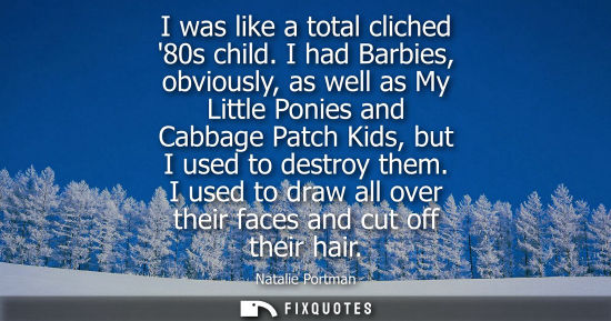 Small: I was like a total cliched 80s child. I had Barbies, obviously, as well as My Little Ponies and Cabbage