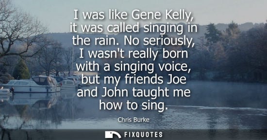 Small: I was like Gene Kelly, it was called singing in the rain. No seriously, I wasnt really born with a sing