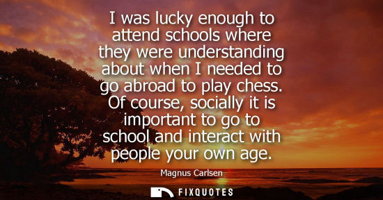 Small: I was lucky enough to attend schools where they were understanding about when I needed to go abroad to 
