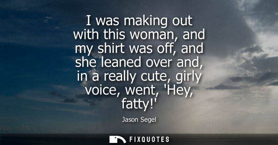 Small: I was making out with this woman, and my shirt was off, and she leaned over and, in a really cute, girly voice