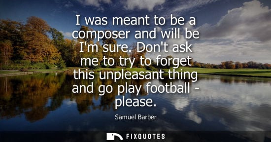Small: I was meant to be a composer and will be Im sure. Dont ask me to try to forget this unpleasant thing an