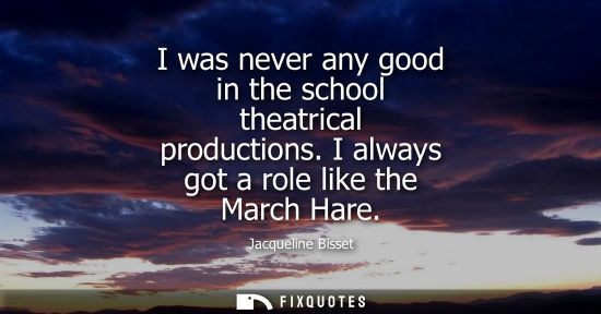 Small: I was never any good in the school theatrical productions. I always got a role like the March Hare