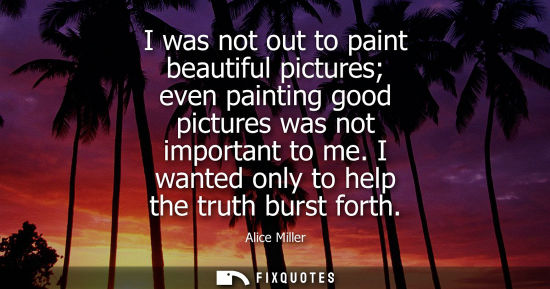Small: I was not out to paint beautiful pictures even painting good pictures was not important to me. I wanted