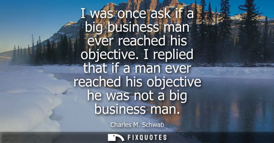 Small: I was once ask if a big business man ever reached his objective. I replied that if a man ever reached h