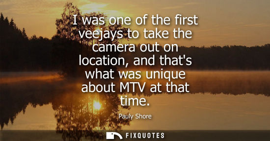 Small: I was one of the first veejays to take the camera out on location, and thats what was unique about MTV 