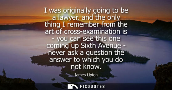 Small: I was originally going to be a lawyer, and the only thing I remember from the art of cross-examination 
