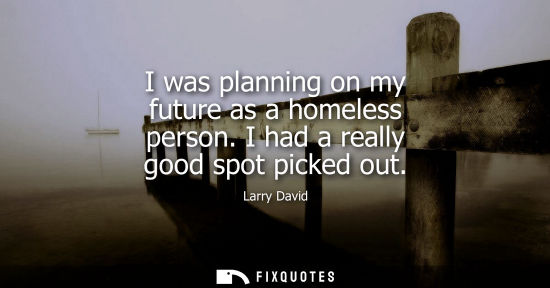 Small: I was planning on my future as a homeless person. I had a really good spot picked out