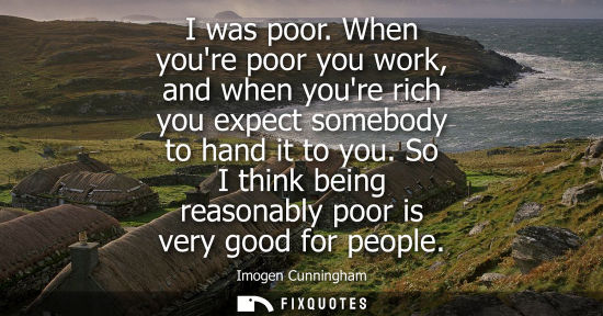 Small: I was poor. When youre poor you work, and when youre rich you expect somebody to hand it to you. So I think be