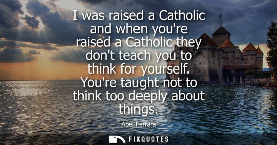 Small: I was raised a Catholic and when youre raised a Catholic they dont teach you to think for yourself. You