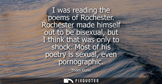 Small: I was reading the poems of Rochester. Rochester made himself out to be bisexual, but I think that was o