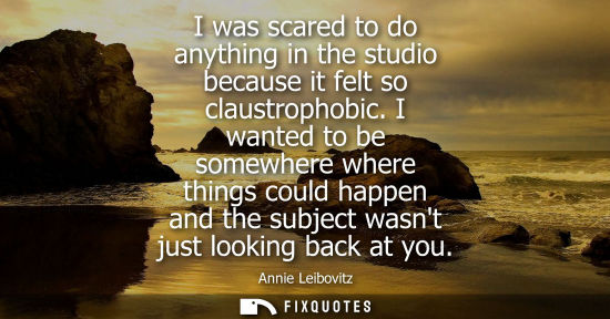 Small: I was scared to do anything in the studio because it felt so claustrophobic. I wanted to be somewhere w