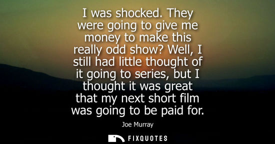 Small: I was shocked. They were going to give me money to make this really odd show? Well, I still had little 