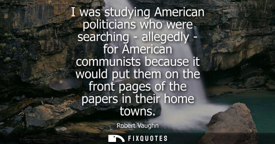Small: I was studying American politicians who were searching - allegedly - for American communists because it