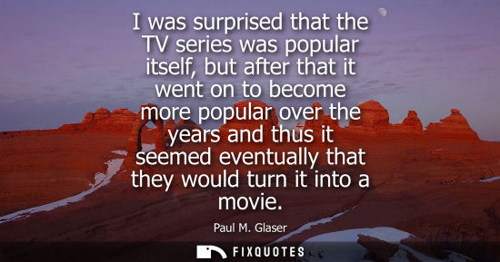 Small: I was surprised that the TV series was popular itself, but after that it went on to become more popular