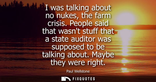 Small: I was talking about no nukes, the farm crisis. People said that wasnt stuff that a state auditor was su