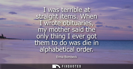 Small: I was terrible at straight items. When I wrote obituaries, my mother said the only thing I ever got them to do