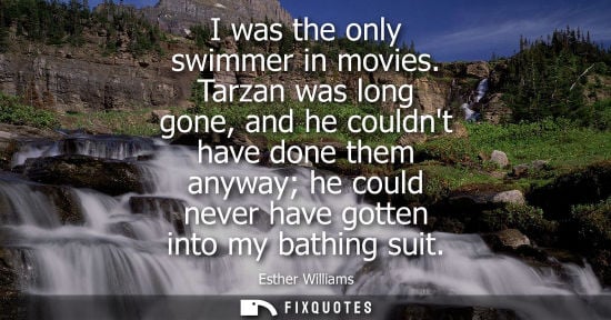 Small: I was the only swimmer in movies. Tarzan was long gone, and he couldnt have done them anyway he could n