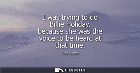 Small: I was trying to do Billie Holiday, because she was the voice to be heard at that time