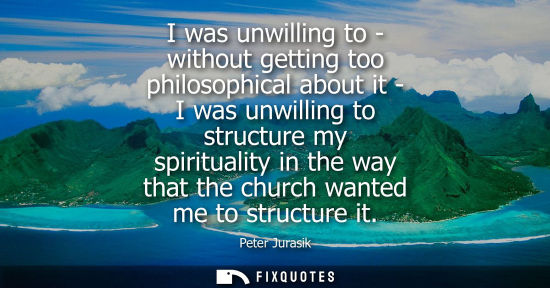 Small: I was unwilling to - without getting too philosophical about it - I was unwilling to structure my spiri