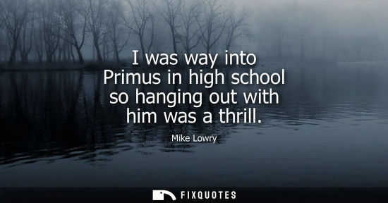 Small: I was way into Primus in high school so hanging out with him was a thrill