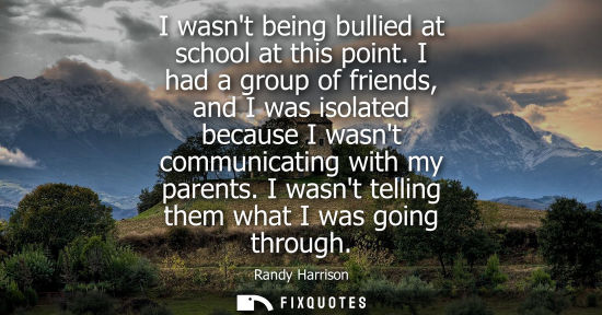 Small: I wasnt being bullied at school at this point. I had a group of friends, and I was isolated because I w