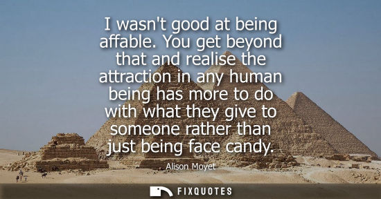 Small: I wasnt good at being affable. You get beyond that and realise the attraction in any human being has mo