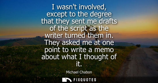 Small: I wasnt involved, except to the degree that they sent me drafts of the script as the writer turned them