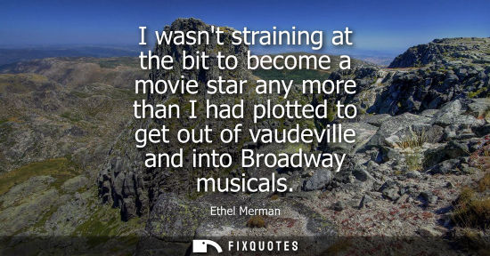 Small: I wasnt straining at the bit to become a movie star any more than I had plotted to get out of vaudevill