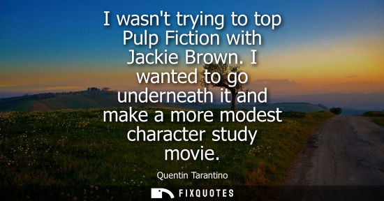 Small: I wasnt trying to top Pulp Fiction with Jackie Brown. I wanted to go underneath it and make a more mode