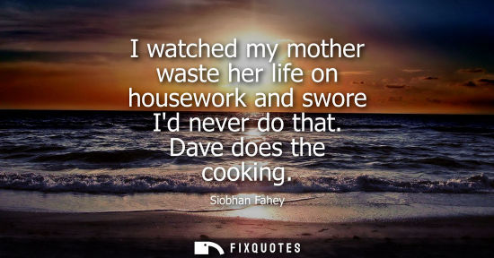 Small: I watched my mother waste her life on housework and swore Id never do that. Dave does the cooking