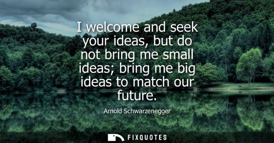 Small: I welcome and seek your ideas, but do not bring me small ideas bring me big ideas to match our future