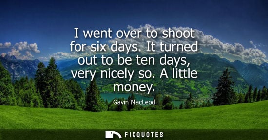 Small: I went over to shoot for six days. It turned out to be ten days, very nicely so. A little money