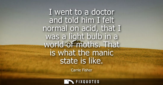 Small: I went to a doctor and told him I felt normal on acid, that I was a light bulb in a world of moths. Tha