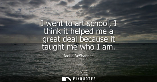 Small: I went to art school, I think it helped me a great deal because it taught me who I am