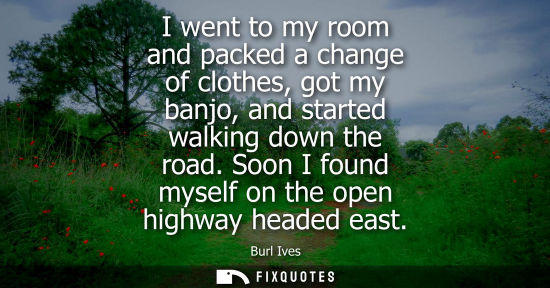 Small: I went to my room and packed a change of clothes, got my banjo, and started walking down the road. Soon