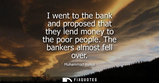 Small: I went to the bank and proposed that they lend money to the poor people. The bankers almost fell over