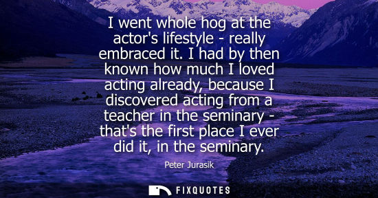Small: I went whole hog at the actors lifestyle - really embraced it. I had by then known how much I loved act