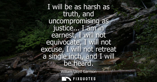 Small: I will be as harsh as truth, and uncompromising as justice... I am in earnest, I will not equivocate, I