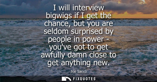 Small: I will interview bigwigs if I get the chance, but you are seldom surprised by people in power - youve g