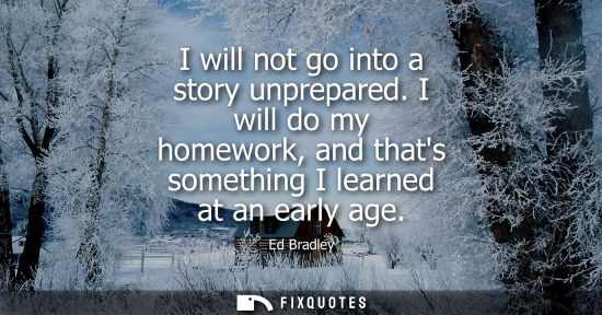 Small: I will not go into a story unprepared. I will do my homework, and thats something I learned at an early