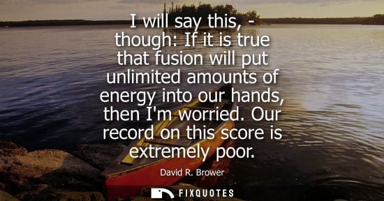 Small: I will say this, - though: If it is true that fusion will put unlimited amounts of energy into our hand