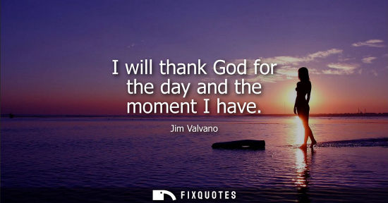 Small: I will thank God for the day and the moment I have
