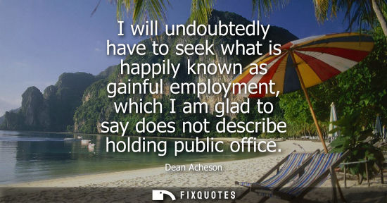 Small: I will undoubtedly have to seek what is happily known as gainful employment, which I am glad to say doe