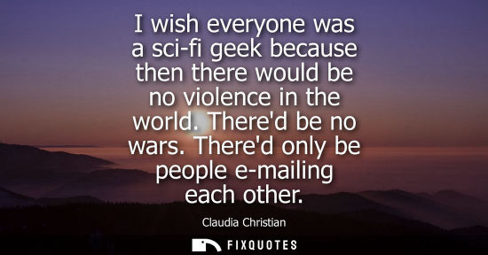 Small: I wish everyone was a sci-fi geek because then there would be no violence in the world. Thered be no wa