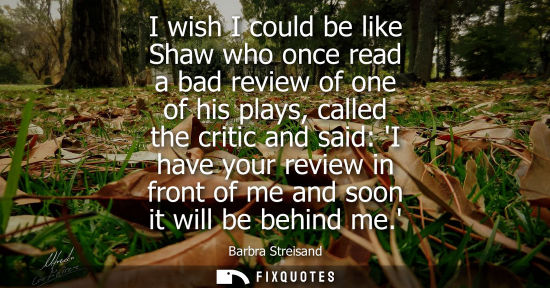 Small: I wish I could be like Shaw who once read a bad review of one of his plays, called the critic and said: