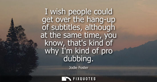 Small: I wish people could get over the hang-up of subtitles, although at the same time, you know, thats kind 