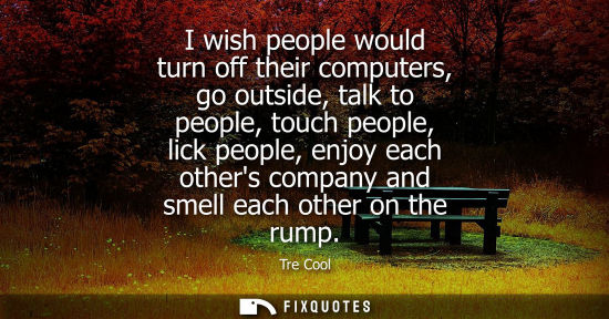 Small: I wish people would turn off their computers, go outside, talk to people, touch people, lick people, en