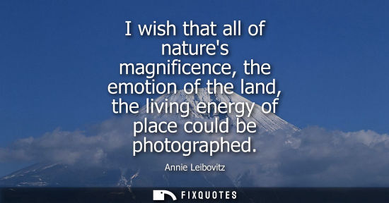 Small: I wish that all of natures magnificence, the emotion of the land, the living energy of place could be p