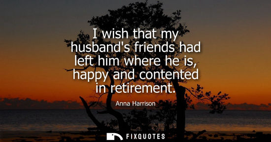 Small: I wish that my husbands friends had left him where he is, happy and contented in retirement